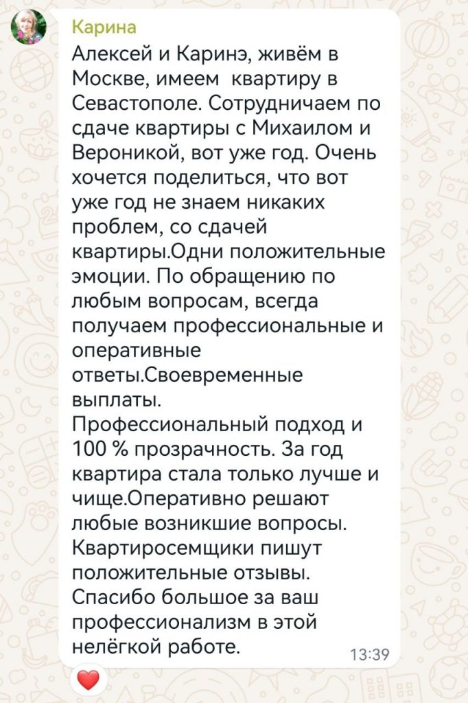 Алексей и Каринэ, живём в Москве, имеем квартиру в Севастополе. Сотрудничаем по сдаче квартиры с Михаилом и Вероникой, вот уже год. Очень хочется поделиться, что вот уже год не знаем никаких проблем, со сдачей квартиры. Одни положительные эмоции. По обращению по любым вопросам, всегда получаем профессиональные и оперативные ответы. Своевременные выплаты. Профессиональный подход и 100 % прозрачность. За год квартира стала только лучше и чище. Оперативно решают любые возникшие вопросы. Квартиросъёмщики пишут положительные отзывы. Спасибо большое за ваш профессионализм в этой нелёгкой работе.